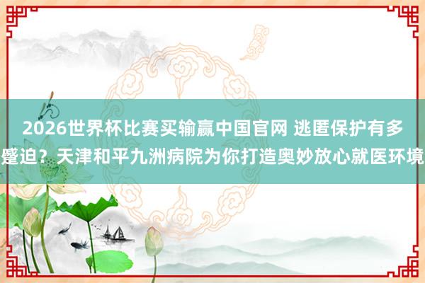 2026世界杯比赛买输赢中国官网 逃匿保护有多蹙迫？天津和平九洲病院为你打造奥妙放心就医环境