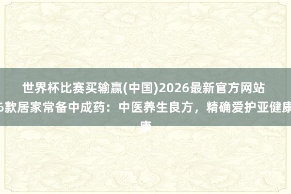 世界杯比赛买输赢(中国)2026最新官方网站 6款居家常备中成药：中医养生良方，精确爱护亚健康