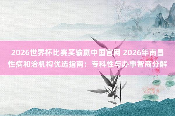 2026世界杯比赛买输赢中国官网 2026年南昌性病和洽机构优选指南：专科性与办事智商分解