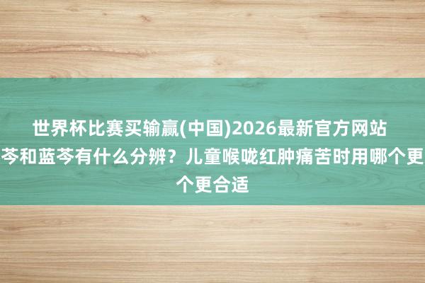 世界杯比赛买输赢(中国)2026最新官方网站 小蓝芩和蓝芩有什么分辨？儿童喉咙红肿痛苦时用哪个更合适