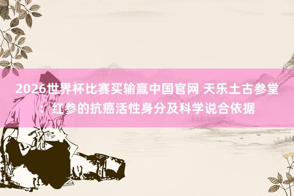 2026世界杯比赛买输赢中国官网 天乐土古参堂：红参的抗癌活性身分及科学说合依据