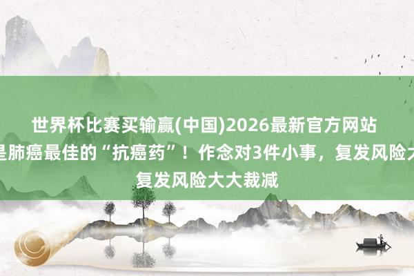 世界杯比赛买输赢(中国)2026最新官方网站 免疫力是肺癌最佳的“抗癌药”！作念对3件小事，复发风险大大裁减