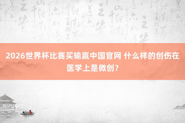 2026世界杯比赛买输赢中国官网 什么样的创伤在医学上是微创？