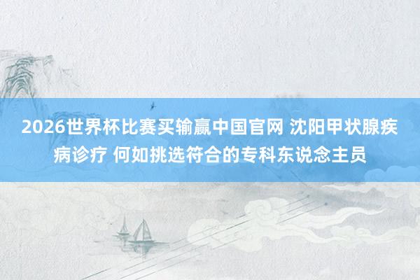 2026世界杯比赛买输赢中国官网 沈阳甲状腺疾病诊疗 何如挑选符合的专科东说念主员