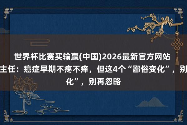 世界杯比赛买输赢(中国)2026最新官方网站 刘冠军主任：癌症早期不疼不痒，但这4个“鄙俗变化”，别再忽略
