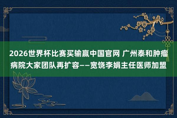 2026世界杯比赛买输赢中国官网 广州泰和肿瘤病院大家团队再扩容——宽饶李娟主任医师加盟