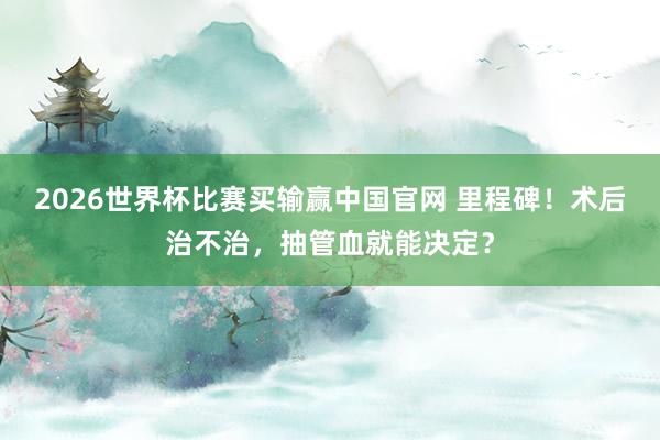 2026世界杯比赛买输赢中国官网 里程碑！术后治不治，抽管血就能决定？