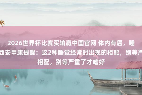 2026世界杯比赛买输赢中国官网 体内有癌，睡觉知说念！西安甲康提醒：这2种睡觉经常时出现的相配，别等严重了才嗜好