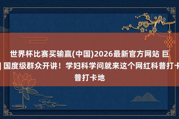 世界杯比赛买输赢(中国)2026最新官方网站 巨擘 | 国度级群众开讲！学妇科学问就来这个网红科普打卡地