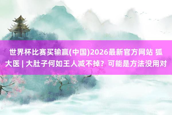 世界杯比赛买输赢(中国)2026最新官方网站 狐大医 | 大肚子何如王人减不掉？可能是方法没用对