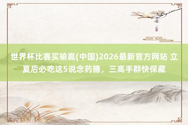 世界杯比赛买输赢(中国)2026最新官方网站 立夏后必吃这5说念药膳，三高手群快保藏
