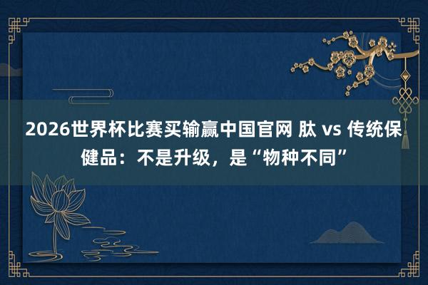 2026世界杯比赛买输赢中国官网 肽 vs 传统保健品：不是升级，是“物种不同”
