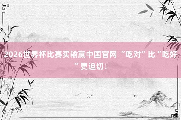 2026世界杯比赛买输赢中国官网 “吃对”比“吃好”更迫切！
