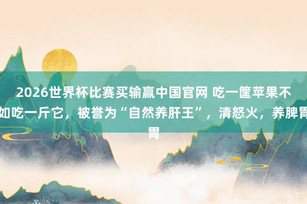 2026世界杯比赛买输赢中国官网 吃一筐苹果不如吃一斤它，被誉为“自然养肝王”，清怒火，养脾胃
