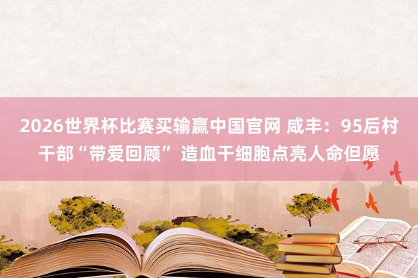 2026世界杯比赛买输赢中国官网 咸丰：95后村干部“带爱回顾” 造血干细胞点亮人命但愿