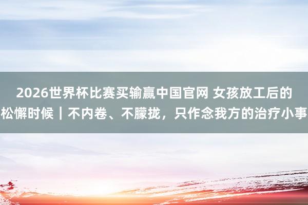 2026世界杯比赛买输赢中国官网 女孩放工后的松懈时候｜不内卷、不朦拢，只作念我方的治疗小事