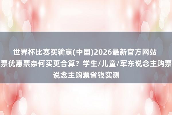世界杯比赛买输赢(中国)2026最新官方网站 高铁火车票优惠票奈何买更合算？学生/儿童/军东说念主购票省钱实测