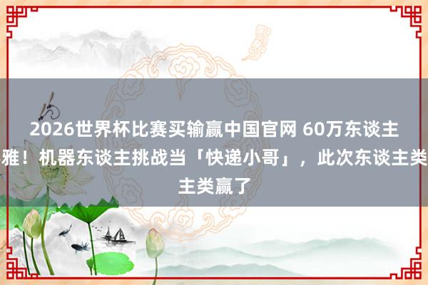 2026世界杯比赛买输赢中国官网 60万东谈主围不雅！机器东谈主挑战当「快递小哥」，此次东谈主类赢了