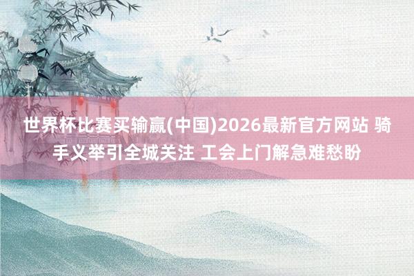 世界杯比赛买输赢(中国)2026最新官方网站 骑手义举引全城关注 工会上门解急难愁盼
