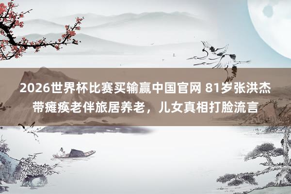 2026世界杯比赛买输赢中国官网 81岁张洪杰带瘫痪老伴旅居养老，儿女真相打脸流言