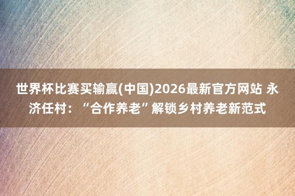 世界杯比赛买输赢(中国)2026最新官方网站 永济任村：“合作养老”解锁乡村养老新范式
