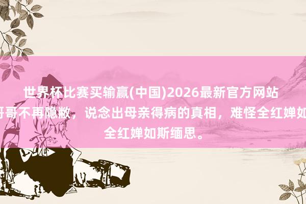 世界杯比赛买输赢(中国)2026最新官方网站 全红婵哥哥不再隐敝，说念出母亲得病的真相，难怪全红婵如斯缅思。