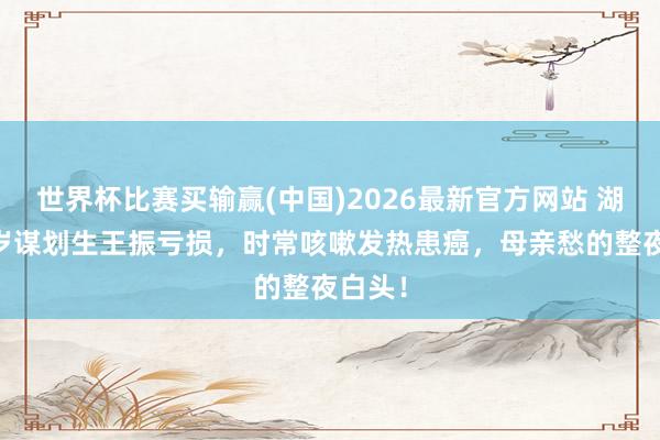 世界杯比赛买输赢(中国)2026最新官方网站 湖南25岁谋划生王振亏损，时常咳嗽发热患癌，母亲愁的整夜白头！