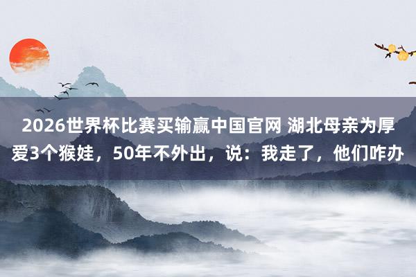 2026世界杯比赛买输赢中国官网 湖北母亲为厚爱3个猴娃，50年不外出，说：我走了，他们咋办