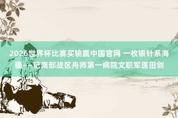 2026世界杯比赛买输赢中国官网 一枚银针系海疆——记南部战区舟师第一病院文职军医田剑