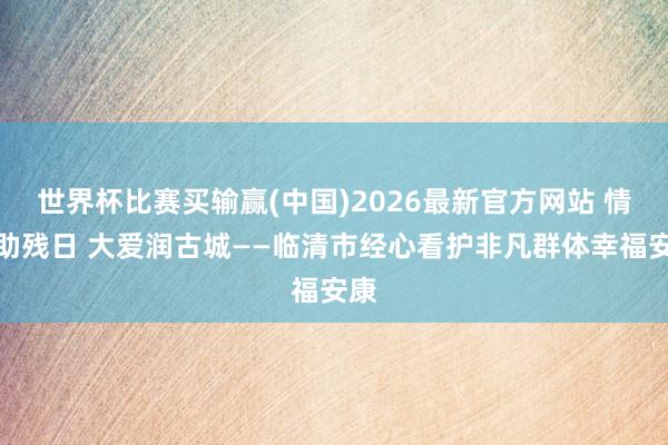 世界杯比赛买输赢(中国)2026最新官方网站 情暖助残日 大爱润古城——临清市经心看护非凡群体幸福安康