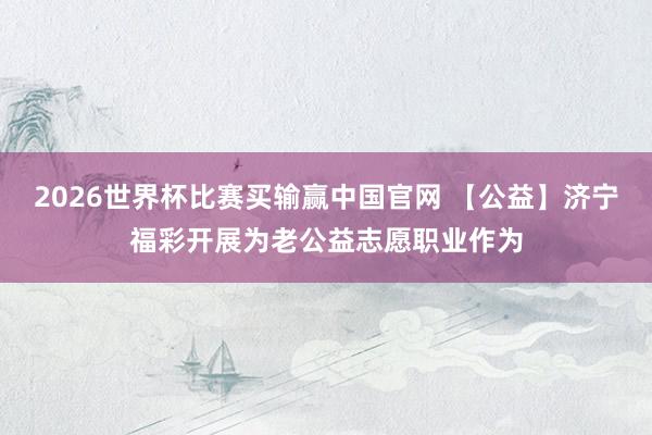2026世界杯比赛买输赢中国官网 【公益】济宁福彩开展为老公益志愿职业作为