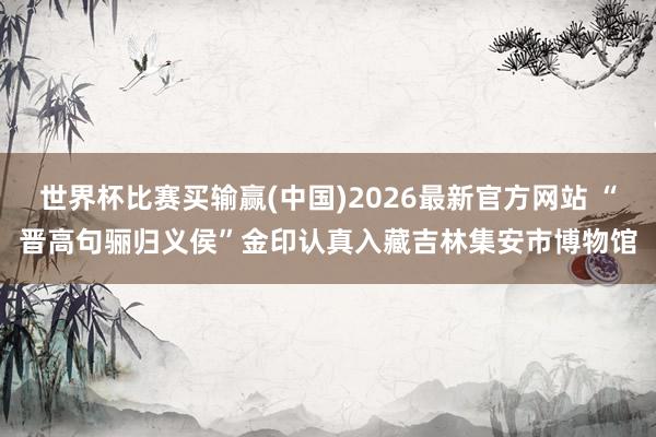 世界杯比赛买输赢(中国)2026最新官方网站 “晋高句骊归义侯”金印认真入藏吉林集安市博物馆