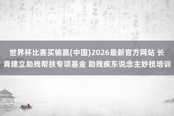 世界杯比赛买输赢(中国)2026最新官方网站 长青建立助残帮扶专项基金 助残疾东说念主妙技培训