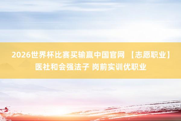 2026世界杯比赛买输赢中国官网 【志愿职业】医社和会强法子 岗前实训优职业