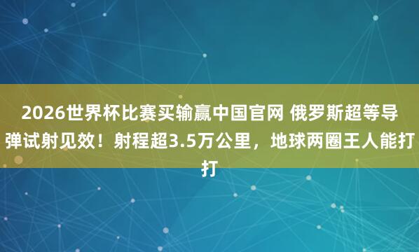 2026世界杯比赛买输赢中国官网 俄罗斯超等导弹试射见效！射程超3.5万公里，地球两圈王人能打