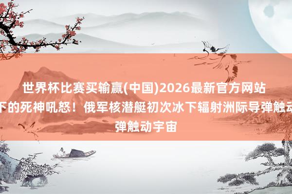 世界杯比赛买输赢(中国)2026最新官方网站 冰层下的死神吼怒！俄军核潜艇初次冰下辐射洲际导弹触动宇宙