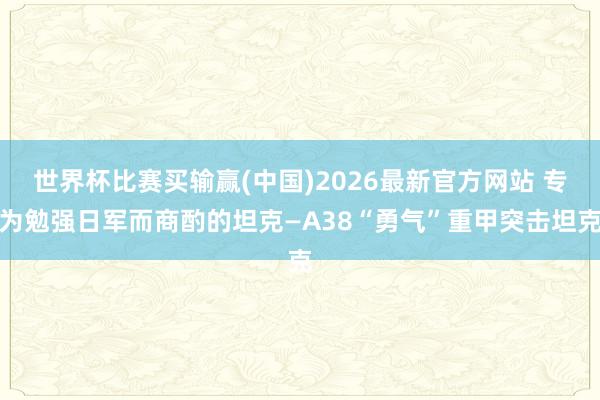 世界杯比赛买输赢(中国)2026最新官方网站 专为勉强日军而商酌的坦克—A38“勇气”重甲突击坦克