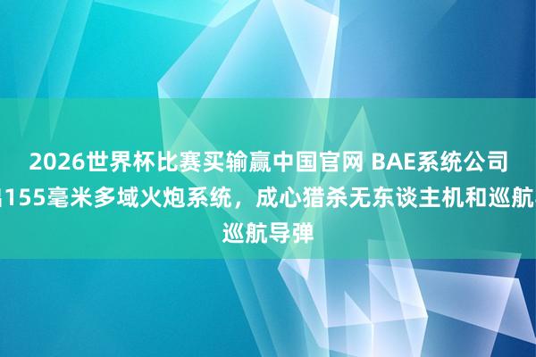 2026世界杯比赛买输赢中国官网 BAE系统公司推出155毫米多域火炮系统，成心猎杀无东谈主机和巡航导弹
