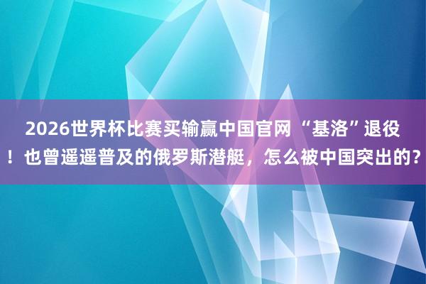 2026世界杯比赛买输赢中国官网 “基洛”退役！也曾遥遥普及的俄罗斯潜艇，怎么被中国突出的？