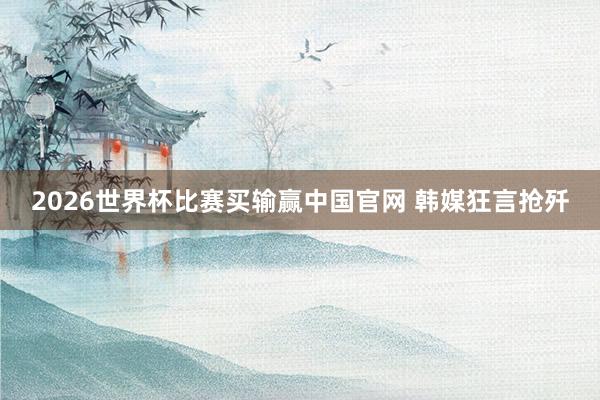 2026世界杯比赛买输赢中国官网 韩媒狂言抢歼