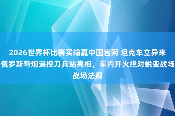 2026世界杯比赛买输赢中国官网 坦克车立异来了！俄罗斯弩炮遥控刀兵站亮相，车内开火绝对蜕变战场法规