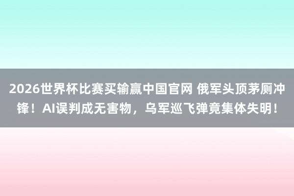 2026世界杯比赛买输赢中国官网 俄军头顶茅厕冲锋！AI误判成无害物，乌军巡飞弹竟集体失明！