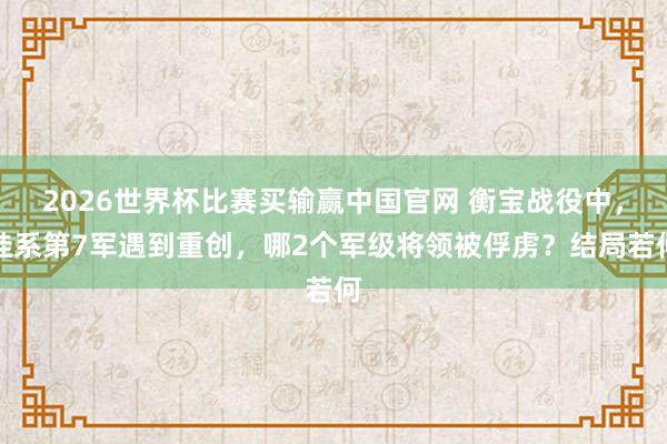 2026世界杯比赛买输赢中国官网 衡宝战役中，桂系第7军遇到重创，哪2个军级将领被俘虏？结局若何