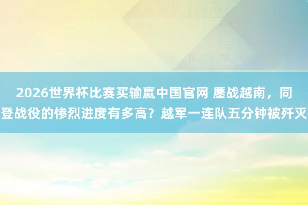 2026世界杯比赛买输赢中国官网 鏖战越南，同登战役的惨烈进度有多高？越军一连队五分钟被歼灭