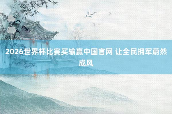 2026世界杯比赛买输赢中国官网 让全民拥军蔚然成风