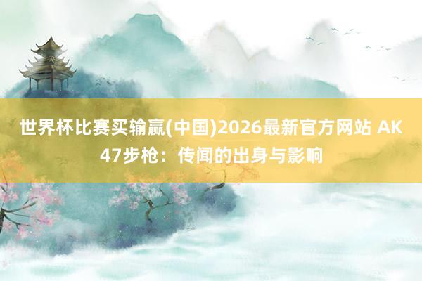 世界杯比赛买输赢(中国)2026最新官方网站 AK47步枪：传闻的出身与影响