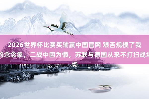2026世界杯比赛买输赢中国官网 艰苦规模了我的念念象，二战中因为懒，苏联与德国从来不打扫战场