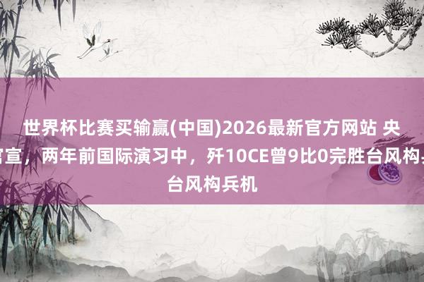 世界杯比赛买输赢(中国)2026最新官方网站 央视官宣，两年前国际演习中，歼10CE曾9比0完胜台风构兵机
