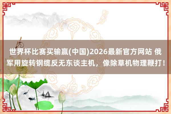 世界杯比赛买输赢(中国)2026最新官方网站 俄军用旋转钢缆反无东谈主机，像除草机物理鞭打！