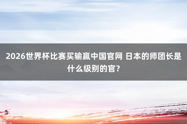 2026世界杯比赛买输赢中国官网 日本的师团长是什么级别的官？